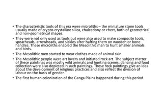 • The characteristic tools of this era were microliths – the miniature stone tools
usually made of crypto-crystalline silica, chalcedony or chert, both of geometrical
and non-geometrical shapes.
• They were not only used as tools but were also used to make composite tools,
spearheads, arrowheads, and sickles after hafting them on wooden or bone
handles. These microliths enabled the Mesolithic man to hunt smaller animals
and birds.
• The Mesolithic men started to wear clothes made of animal skin.
• The Mesolithic people were art lovers and initiated rock art. The subject matter
of these paintings was mostly wild animals and hunting scenes, dancing and food
collection were also depicted in such paintings. These rock paintings give an idea
about the development of religious practices and also reflect the division of
labour on the basis of gender.
• The first human colonization of the Ganga Plains happened during this period.
 
