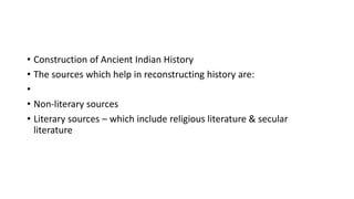 • Construction of Ancient Indian History
• The sources which help in reconstructing history are:
•
• Non-literary sources
• Literary sources – which include religious literature & secular
literature
 