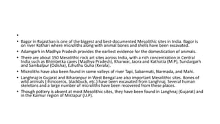 •
• Bagor in Rajasthan is one of the biggest and best-documented Mesolithic sites in India. Bagor is
on river Kothari where microliths along with animal bones and shells have been excavated.
• Adamgarh in Madhya Pradesh provides the earliest evidence for the domestication of animals.
• There are about 150 Mesolithic rock art sites across India, with a rich concentration in Central
India such as Bhimbetka caves (Madhya Pradesh), Kharwar, Jaora and Kathotia (M.P), Sundargarh
and Sambalpur (Odisha), Ezhuthu Guha (Kerala).
• Microliths have also been found in some valleys of river Tapi, Sabarmati, Narmada, and Mahi.
• Langhnaj in Gujarat and Biharanpur in West Bengal are also important Mesolithic sites. Bones of
wild animals (rhinoceros, blackbuck, etc.) have been excavated from Langhnaj. Several human
skeletons and a large number of microliths have been recovered from these places.
• Though pottery is absent at most Mesolithic sites, they have been found in Langhnaj (Gujarat) and
in the Kaimur region of Mirzapur (U.P).
 
