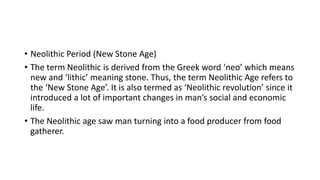 • Neolithic Period (New Stone Age)
• The term Neolithic is derived from the Greek word ‘neo’ which means
new and ‘lithic’ meaning stone. Thus, the term Neolithic Age refers to
the ‘New Stone Age’. It is also termed as ‘Neolithic revolution’ since it
introduced a lot of important changes in man’s social and economic
life.
• The Neolithic age saw man turning into a food producer from food
gatherer.
 