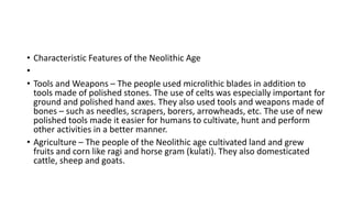 • Characteristic Features of the Neolithic Age
•
• Tools and Weapons – The people used microlithic blades in addition to
tools made of polished stones. The use of celts was especially important for
ground and polished hand axes. They also used tools and weapons made of
bones – such as needles, scrapers, borers, arrowheads, etc. The use of new
polished tools made it easier for humans to cultivate, hunt and perform
other activities in a better manner.
• Agriculture – The people of the Neolithic age cultivated land and grew
fruits and corn like ragi and horse gram (kulati). They also domesticated
cattle, sheep and goats.
 