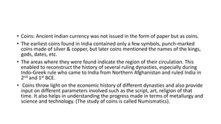 • Coins: Ancient Indian currency was not issued in the form of paper but as coins.
• The earliest coins found in India contained only a few symbols, punch-marked
coins made of silver & copper, but later coins mentioned the names of the kings,
gods, dates, etc.
• The areas where they were found indicate the region of their circulation. This
enabled to reconstruct the history of several ruling dynasties, especially during
Indo-Greek rule who came to India from Northern Afghanistan and ruled India in
2nd and 1st BCE.
• Coins throw light on the economic history of different dynasties and also provide
input on different parameters involved such as the script, art, religion of that
time. It also helps in understanding the progress made in terms of metallurgy and
science and technology. (The study of coins is called Numismatics).
 