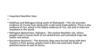 • Important Neolithic Sites
•
• Koldihwa and Mahagara (lying south of Allahabad) – This site provides
evidence of circular huts along with crude hand made pottery. There is also
evidence of rice, which is the oldest evidence of rice, not only in India but
anywhere in the world.
• Mehrgarh (Balochistan, Pakistan) – The earliest Neolithic site, where
people lived in houses built of sun-dried bricks and cultivated crops like
cotton and wheat.
• Burzahom (Kashmir) – The domestic dogs were buried along with their
masters in their graves; people lived in pits and used tools made of
polished stones as well as bones.
 