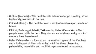 • Gufkral (Kashmir) – This neolithic site is famous for pit dwelling, stone
tools and graveyards in houses.
• Chirand (Bihar) – The neolithic men used tools and weapons made of
bones.
• Piklihal, Brahmagiri, Maski, Takkalakota, Hallur (Karnataka) – The
people were cattle herders. They domesticated sheep and goats. Ash
mounds have been found.
• Belan Valley (which is located on the northern spurs of the Vindhyas
and middle part of Narmada valley) – All the three phases i.e.,
palaeolithic, mesolithic and neolithic ages are found in sequence.
 
