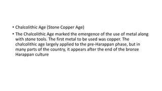 • Chalcolithic Age (Stone Copper Age)
• The Chalcolithic Age marked the emergence of the use of metal along
with stone tools. The first metal to be used was copper. The
chalcolithic age largely applied to the pre-Harappan phase, but in
many parts of the country, it appears after the end of the bronze
Harappan culture
 
