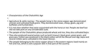 • Characteristics of the Chalcolithic Age
•
• Agriculture & cattle rearing – The people living in the stone-copper age domesticated
animals and cultivated food grains. They domesticated cows, sheep, goats, pig and
buffaloes and hunted deer.
• It is not clear whether they were acquainted with the horse or not. People ate beef but
did not take pork on any considerable scale.
• The people of the Chalcolithic phase produced wheat and rice, they also cultivated bajra.
• They also produced several pulses such as lentil (masur), black gram, green gram, and
grass pea. Cotton was produced in the black cotton soil of the Deccan and ragi, bajra and
several millets were cultivated in the lower Deccan.
• The people belonging to the stone-copper phase in the eastern regions lived mainly on
fish and rice, which is still a popular diet in that part of the country.
 