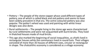 • Pottery – The people of the stone-copper phase used different types of
pottery, one of which is called black and red pottery and seems to have
been widely prevalent in that era. The ochre-coloured pottery was also
popular. The potter’s wheel was used and painting with white linear
designs was also done.
• Rural settlements – The people living in the stone age were characterised
by rural settlements and were not acquainted with burnt bricks. They lived
in thatched houses made of mud bricks.
• This age also marked the beginning of social inequalities, as chiefs lived in
rectangular houses while the commoners lived in round huts. Their villages
consisted of more than 35 houses of different sizes, circular or rectangular
in shape. The chalcolithic economy is considered as a village economy.
 