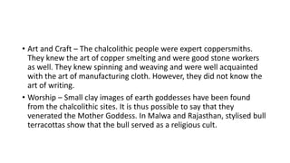 • Art and Craft – The chalcolithic people were expert coppersmiths.
They knew the art of copper smelting and were good stone workers
as well. They knew spinning and weaving and were well acquainted
with the art of manufacturing cloth. However, they did not know the
art of writing.
• Worship – Small clay images of earth goddesses have been found
from the chalcolithic sites. It is thus possible to say that they
venerated the Mother Goddess. In Malwa and Rajasthan, stylised bull
terracottas show that the bull served as a religious cult.
 