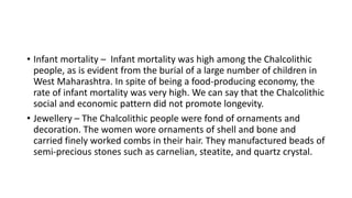 • Infant mortality – Infant mortality was high among the Chalcolithic
people, as is evident from the burial of a large number of children in
West Maharashtra. In spite of being a food-producing economy, the
rate of infant mortality was very high. We can say that the Chalcolithic
social and economic pattern did not promote longevity.
• Jewellery – The Chalcolithic people were fond of ornaments and
decoration. The women wore ornaments of shell and bone and
carried finely worked combs in their hair. They manufactured beads of
semi-precious stones such as carnelian, steatite, and quartz crystal.
 