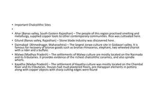 • Important Chalcolithic Sites
•
• Ahar (Banas valley, South Eastern Rajasthan) – The people of this region practised smelting and
metallurgy, supplied copper tools to other contemporary communities. Rice was cultivated here.
• Gilund (Banas valley, Rajasthan) – Stone blade industry was discovered here.
• Daimabad (Ahmednagar, Maharashtra) – The largest Jorwe culture site in Godavari valley. It is
famous for recovery of bronze goods such as bronze rhinoceros, elephant, two wheeled chariot
with a rider and a buffalo.
• Malwa (Madhya Pradesh) – The settlements of Malwa culture are mostly located on the Narmada
and its tributaries. It provides evidence of the richest chalcolithic ceramics, and also spindle
whorls.
• Kayatha (Madya Pradesh) – The settlement of Kayatha culture was mostly located on the Chambal
River and its tributaries. Houses had mud-plastered floors, pre-Harappan elements in pottery
along with copper objects with sharp cutting edges were found
 