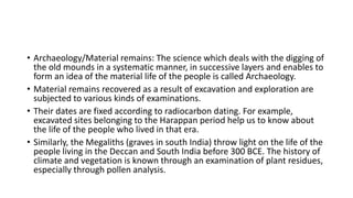 • Archaeology/Material remains: The science which deals with the digging of
the old mounds in a systematic manner, in successive layers and enables to
form an idea of the material life of the people is called Archaeology.
• Material remains recovered as a result of excavation and exploration are
subjected to various kinds of examinations.
• Their dates are fixed according to radiocarbon dating. For example,
excavated sites belonging to the Harappan period help us to know about
the life of the people who lived in that era.
• Similarly, the Megaliths (graves in south India) throw light on the life of the
people living in the Deccan and South India before 300 BCE. The history of
climate and vegetation is known through an examination of plant residues,
especially through pollen analysis.
 