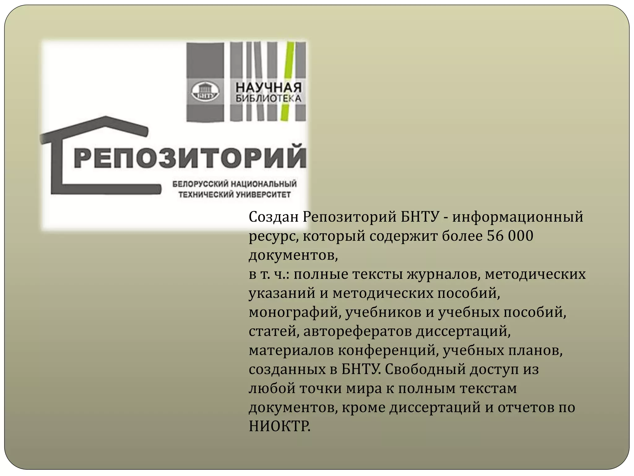Создан Репозиторий БНТУ - информационный
ресурс, который содержит более 56 000
документов,
в т. ч.: полные тексты журналов, методических
указаний и методических пособий,
монографий, учебников и учебных пособий,
статей, авторефератов диссертаций,
материалов конференций, учебных планов,
созданных в БНТУ. Свободный доступ из
любой точки мира к полным текстам
документов, кроме диссертаций и отчетов по
НИОКТР.
 