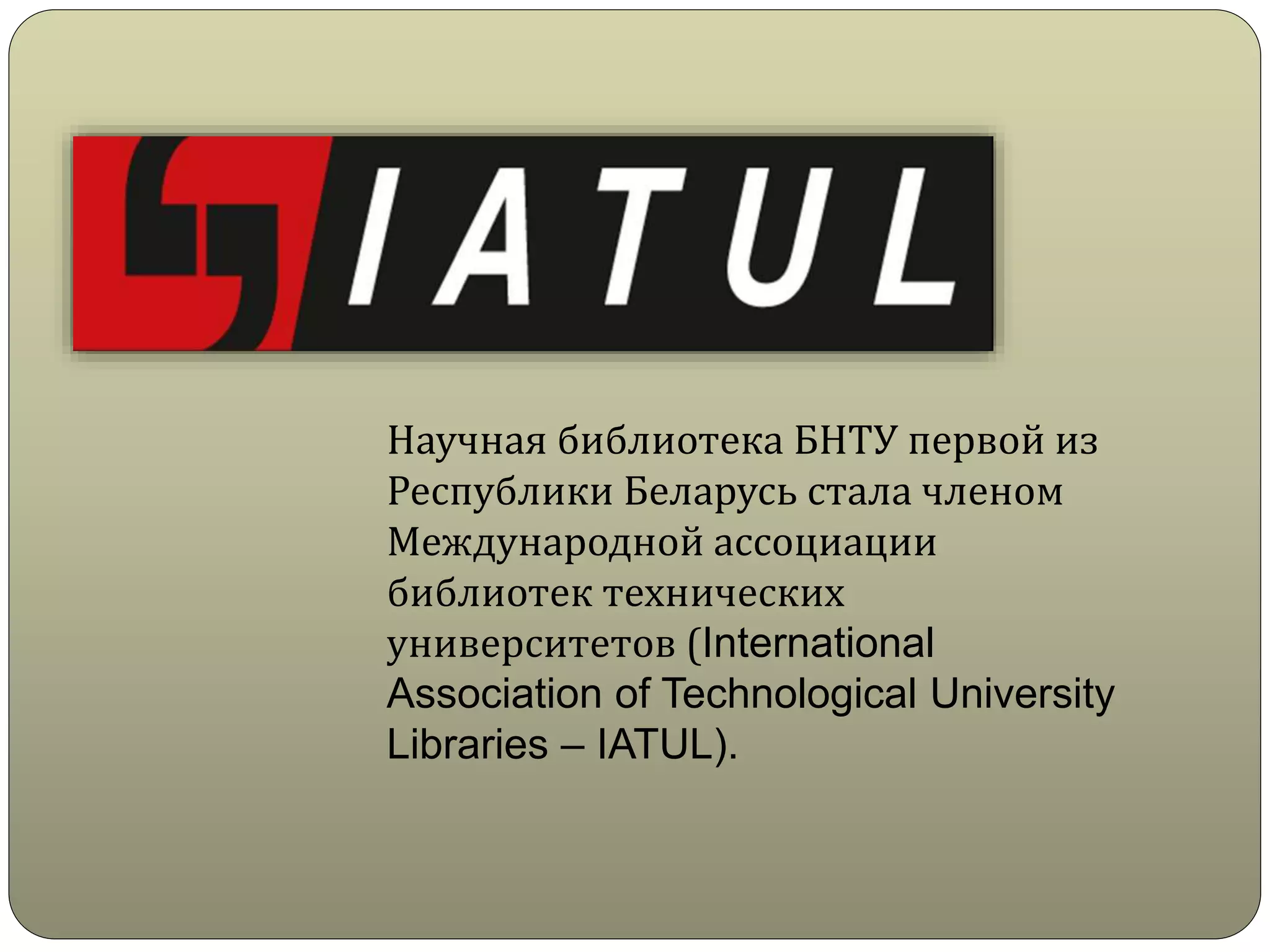 Научная библиотека БНТУ первой из
Республики Беларусь стала членом
Международной ассоциации
библиотек технических
университетов (International
Association of Technological University
Libraries – IATUL).
 