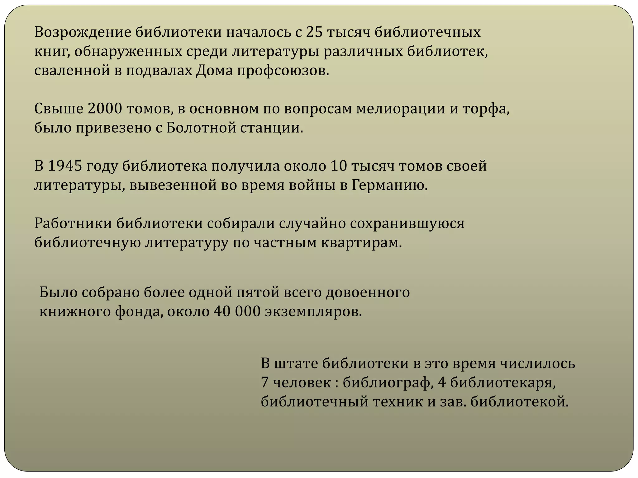 Возрождение библиотеки началось с 25 тысяч библиотечных
книг, обнаруженных среди литературы различных библиотек,
сваленной в подвалах Дома профсоюзов.
Свыше 2000 томов, в основном по вопросам мелиорации и торфа,
было привезено с Болотной станции.
В 1945 году библиотека получила около 10 тысяч томов своей
литературы, вывезенной во время войны в Германию.
Работники библиотеки собирали случайно сохранившуюся
библиотечную литературу по частным квартирам.
Было собрано более одной пятой всего довоенного
книжного фонда, около 40 000 экземпляров.
В штате библиотеки в это время числилось
7 человек : библиограф, 4 библиотекаря,
библиотечный техник и зав. библиотекой.
 