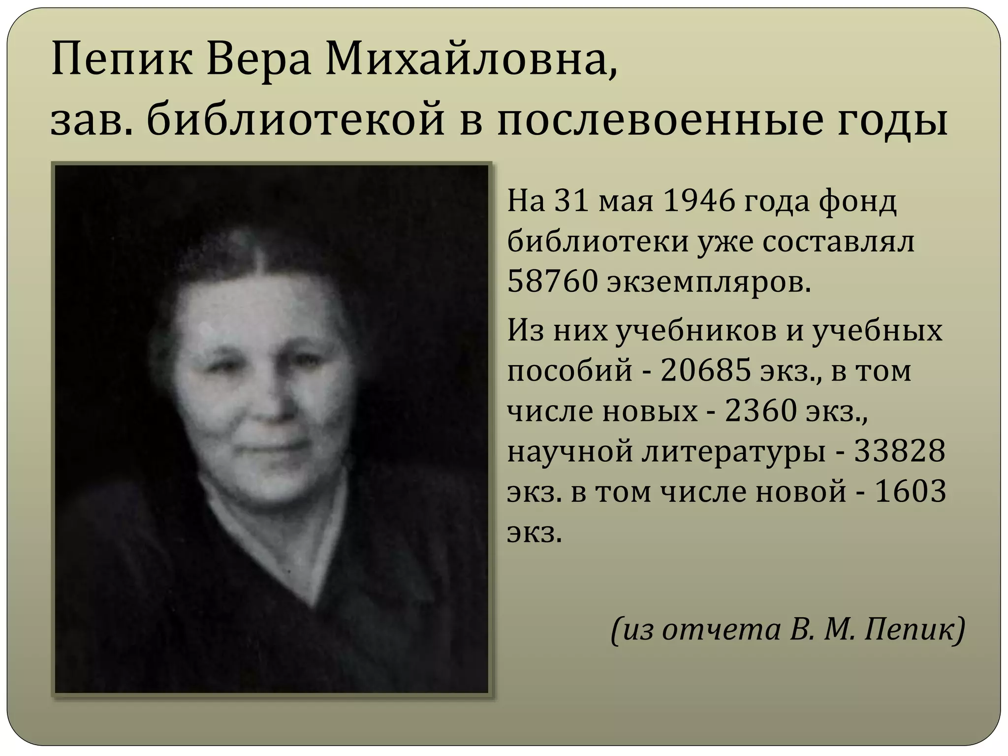 Пепик Вера Михайловна,
зав. библиотекой в послевоенные годы
На 31 мая 1946 года фонд
библиотеки уже составлял
58760 экземпляров.
Из них учебников и учебных
пособий - 20685 экз., в том
числе новых - 2360 экз.,
научной литературы - 33828
экз. в том числе новой - 1603
экз.
(из отчета В. М. Пепик)
 