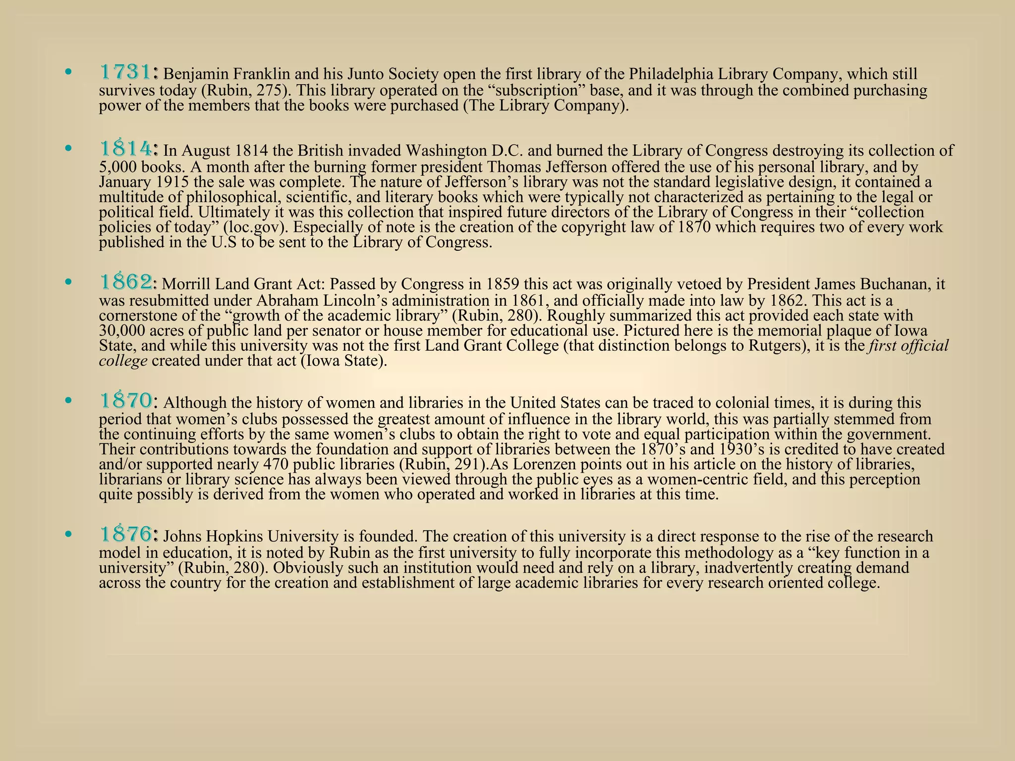 1731 :  Benjamin Franklin and his Junto Society open the first library of the Philadelphia Library Company, which still survives today (Rubin, 275). This library operated on the “subscription” base, and it was through the combined purchasing power of the members that the books were purchased (The Library Company). 1814 :  In August 1814 the British invaded Washington D.C. and burned the Library of Congress destroying its collection of 5,000 books. A month after the burning former president Thomas Jefferson offered the use of his personal library, and by January 1915 the sale was complete. The nature of Jefferson’s library was not the standard legislative design, it contained a multitude of philosophical, scientific, and literary books which were typically not characterized as pertaining to the legal or political field. Ultimately it was this collection that inspired future directors of the Library of Congress in their “collection policies of today” (loc.gov). Especially of note is the creation of the copyright law of 1870 which requires two of every work published in the U.S to be sent to the Library of Congress. 1862 :  Morrill Land Grant Act: Passed by Congress in 1859 this act was originally vetoed by President James Buchanan, it was resubmitted under Abraham Lincoln’s administration in 1861, and officially made into law by 1862. This act is a cornerstone of the “growth of the academic library” (Rubin, 280). Roughly summarized this act provided each state with 30,000 acres of public land per senator or house member for educational use. Pictured here is the memorial plaque of Iowa State, and while this university was not the first Land Grant College (that distinction belongs to Rutgers), it is the  first official college  created under that act (Iowa State).  1870 :  Although the history of women and libraries in the United States can be traced to colonial times, it is during this period that women’s clubs possessed the greatest amount of influence in the library world, this was partially stemmed from the continuing efforts by the same women’s clubs to obtain the right to vote and equal participation within the government. Their contributions towards the foundation and support of libraries between the 1870’s and 1930’s is credited to have created and/or supported nearly 470 public libraries (Rubin, 291).As Lorenzen points out in his article on the history of libraries, librarians or library science has always been viewed through the public eyes as a women-centric field, and this perception quite possibly is derived from the women who operated and worked in libraries at this time. 1876 :  Johns Hopkins University is founded. The creation of this university is a direct response to the rise of the research model in education, it is noted by Rubin as the first university to fully incorporate this methodology as a “key function in a university” (Rubin, 280). Obviously such an institution would need and rely on a library, inadvertently creating demand across the country for the creation and establishment of large academic libraries for every research oriented college. 