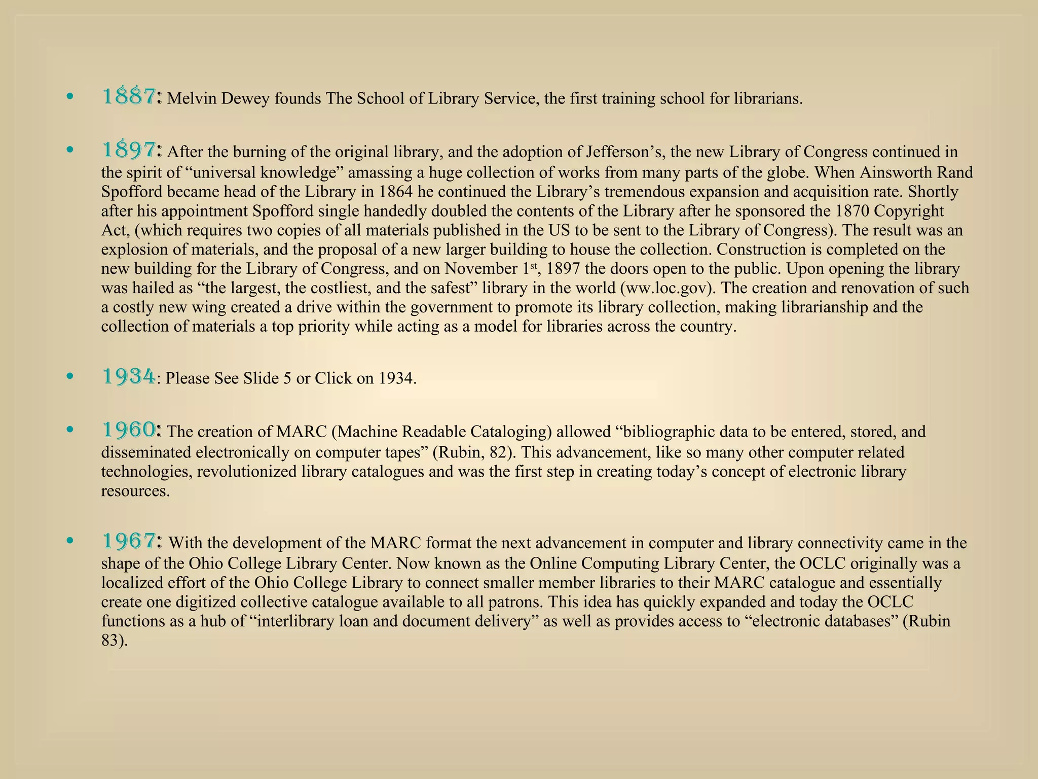 1887 :  Melvin Dewey founds The School of Library Service, the first training school for librarians.  1897 :  After the burning of the original library, and the adoption of Jefferson’s, the new Library of Congress continued in the spirit of “universal knowledge” amassing a huge collection of works from many parts of the globe. When Ainsworth Rand Spofford became head of the Library in 1864 he continued the Library’s tremendous expansion and acquisition rate. Shortly after his appointment Spofford single handedly doubled the contents of the Library after he sponsored the 1870 Copyright Act, (which requires two copies of all materials published in the US to be sent to the Library of Congress). The result was an explosion of materials, and the proposal of a new larger building to house the collection. Construction is completed on the new building for the Library of Congress, and on November 1 st , 1897 the doors open to the public. Upon opening the library was hailed as “the largest, the costliest, and the safest” library in the world (ww.loc.gov). The creation and renovation of such a costly new wing created a drive within the government to promote its library collection, making librarianship and the collection of materials a top priority while acting as a model for libraries across the country. 1934 : Please See Slide 5 or Click on 1934. 1960 :  The creation of MARC (Machine Readable Cataloging) allowed “bibliographic data to be entered, stored, and disseminated electronically on computer tapes” (Rubin, 82). This advancement, like so many other computer related technologies, revolutionized library catalogues and was the first step in creating today’s concept of electronic library resources. 1967 :  With the development of the MARC format the next advancement in computer and library connectivity came in the shape of the Ohio College Library Center. Now known as the Online Computing Library Center, the OCLC originally was a localized effort of the Ohio College Library to connect smaller member libraries to their MARC catalogue and essentially create one digitized collective catalogue available to all patrons. This idea has quickly expanded and today the OCLC functions as a hub of “interlibrary loan and document delivery” as well as provides access to “electronic databases” (Rubin 83). 