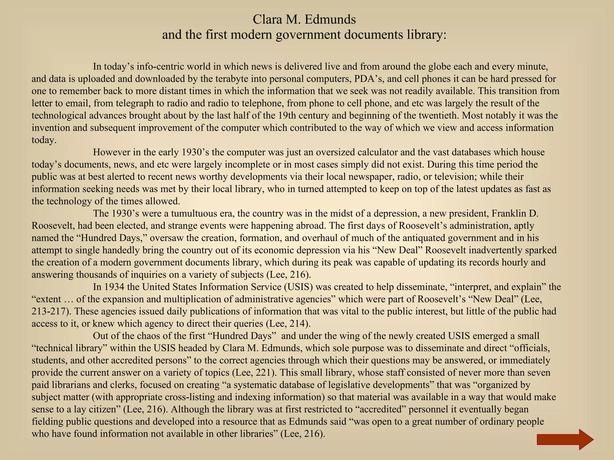 Clara M. Edmunds and the first modern government documents library: In today’s info-centric world in which news is delivered live and from around the globe each and every minute, and data is uploaded and downloaded by the terabyte into personal computers, PDA’s, and cell phones it can be hard pressed for one to remember back to more distant times in which the information that we seek was not readily available. This transition from letter to email, from telegraph to radio and radio to telephone, from phone to cell phone, and etc was largely the result of the technological advances brought about by the last half of the 19th century and beginning of the twentieth. Most notably it was the invention and subsequent improvement of the computer which contributed to the way of which we view and access information today.  However in the early 1930’s the computer was just an oversized calculator and the vast databases which house today’s documents, news, and etc were largely incomplete or in most cases simply did not exist. During this time period the public was at best alerted to recent news worthy developments via their local newspaper, radio, or television; while their information seeking needs was met by their local library, who in turned attempted to keep on top of the latest updates as fast as the technology of the times allowed. The 1930’s were a tumultuous era, the country was in the midst of a depression, a new president, Franklin D. Roosevelt, had been elected, and strange events were happening abroad. The first days of Roosevelt’s administration, aptly named the “Hundred Days,” oversaw the creation, formation, and overhaul of much of the antiquated government and in his attempt to single handedly bring the country out of its economic depression via his “New Deal” Roosevelt inadvertently sparked the creation of a modern government documents library, which during its peak was capable of updating its records hourly and answering thousands of inquiries on a variety of subjects (Lee, 216).  In 1934 the United States Information Service (USIS) was created to help disseminate, “interpret, and explain” the “extent … of the expansion and multiplication of administrative agencies” which were part of Roosevelt’s “New Deal” (Lee, 213-217). These agencies issued daily publications of information that was vital to the public interest, but little of the public had access to it, or knew which agency to direct their queries (Lee, 214).  Out of the chaos of the first “Hundred Days”  and under the wing of the newly created USIS emerged a small “technical library” within the USIS headed by Clara M. Edmunds, which sole purpose was to disseminate and direct “officials, students, and other accredited persons” to the correct agencies through which their questions may be answered, or immediately provide the current answer on a variety of topics (Lee, 221). This small library, whose staff consisted of never more than seven paid librarians and clerks, focused on creating “a systematic database of legislative developments” that was “organized by subject matter (with appropriate cross-listing and indexing information) so that material was available in a way that would make sense to a lay citizen” (Lee, 216). Although the library was at first restricted to “accredited” personnel it eventually began fielding public questions and developed into a resource that as Edmunds said “was open to a great number of ordinary people who have found information not available in other libraries” (Lee, 216).  