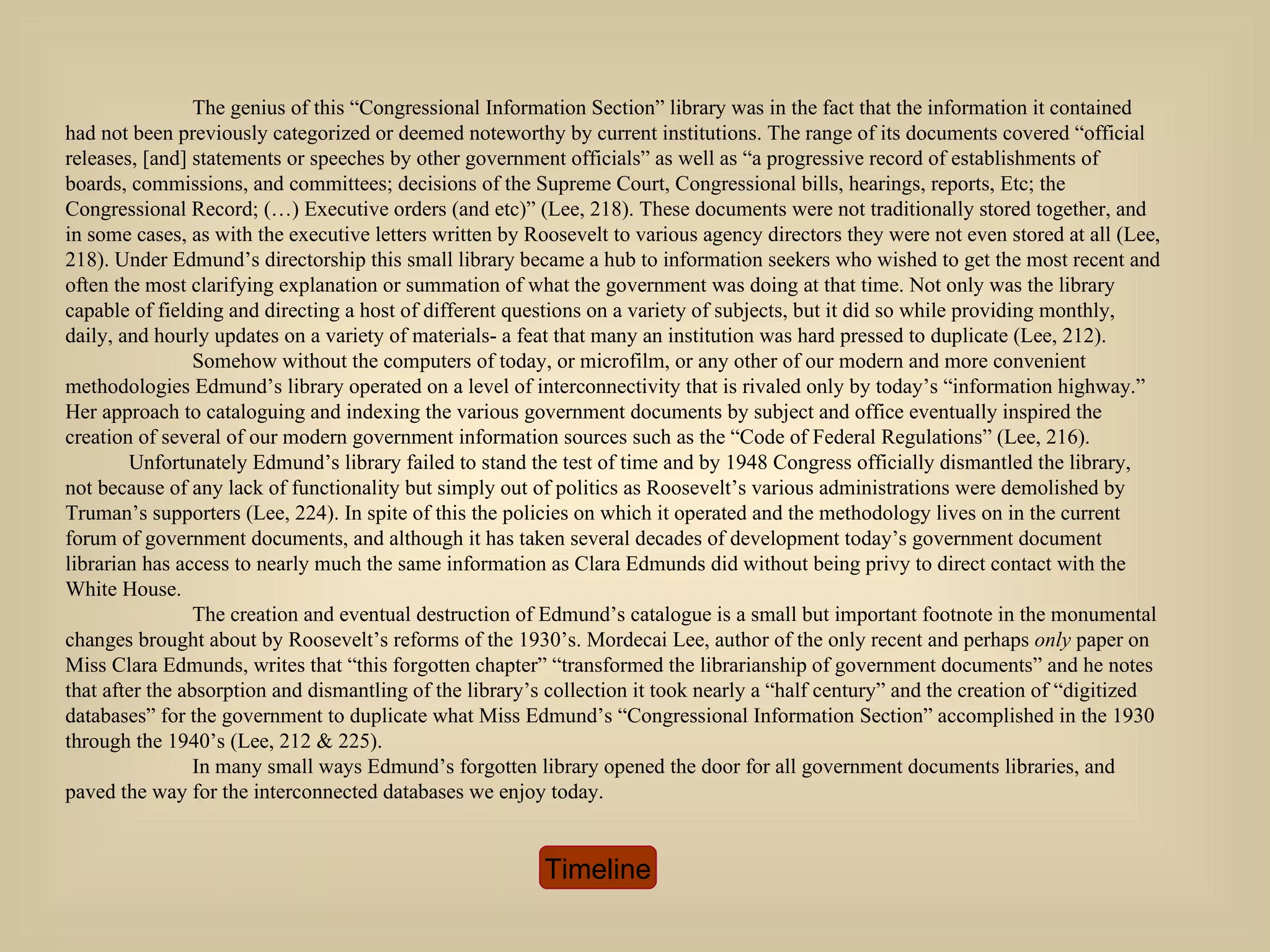 The genius of this “Congressional Information Section” library was in the fact that the information it contained had not been previously categorized or deemed noteworthy by current institutions. The range of its documents covered “official releases, [and] statements or speeches by other government officials” as well as “a progressive record of establishments of boards, commissions, and committees; decisions of the Supreme Court, Congressional bills, hearings, reports, Etc; the Congressional Record; (…) Executive orders (and etc)” (Lee, 218). These documents were not traditionally stored together, and in some cases, as with the executive letters written by Roosevelt to various agency directors they were not even stored at all (Lee, 218). Under Edmund’s directorship this small library became a hub to information seekers who wished to get the most recent and often the most clarifying explanation or summation of what the government was doing at that time. Not only was the library capable of fielding and directing a host of different questions on a variety of subjects, but it did so while providing monthly, daily, and hourly updates on a variety of materials- a feat that many an institution was hard pressed to duplicate (Lee, 212). Somehow without the computers of today, or microfilm, or any other of our modern and more convenient methodologies Edmund’s library operated on a level of interconnectivity that is rivaled only by today’s “information highway.” Her approach to cataloguing and indexing the various government documents by subject and office eventually inspired the creation of several of our modern government information sources such as the “Code of Federal Regulations” (Lee, 216).  Unfortunately Edmund’s library failed to stand the test of time and by 1948 Congress officially dismantled the library, not because of any lack of functionality but simply out of politics as Roosevelt’s various administrations were demolished by Truman’s supporters (Lee, 224). In spite of this the policies on which it operated and the methodology lives on in the current forum of government documents, and although it has taken several decades of development today’s government document librarian has access to nearly much the same information as Clara Edmunds did without being privy to direct contact with the White House.  The creation and eventual destruction of Edmund’s catalogue is a small but important footnote in the monumental changes brought about by Roosevelt’s reforms of the 1930’s. Mordecai Lee, author of the only recent and perhaps  only  paper on Miss Clara Edmunds, writes that “this forgotten chapter” “transformed the librarianship of government documents” and he notes that after the absorption and dismantling of the library’s collection it took nearly a “half century” and the creation of “digitized databases” for the government to duplicate what Miss Edmund’s “Congressional Information Section” accomplished in the 1930 through the 1940’s (Lee, 212 & 225). In many small ways Edmund’s forgotten library opened the door for all government documents libraries, and paved the way for the interconnected databases we enjoy today.  Timeline 
