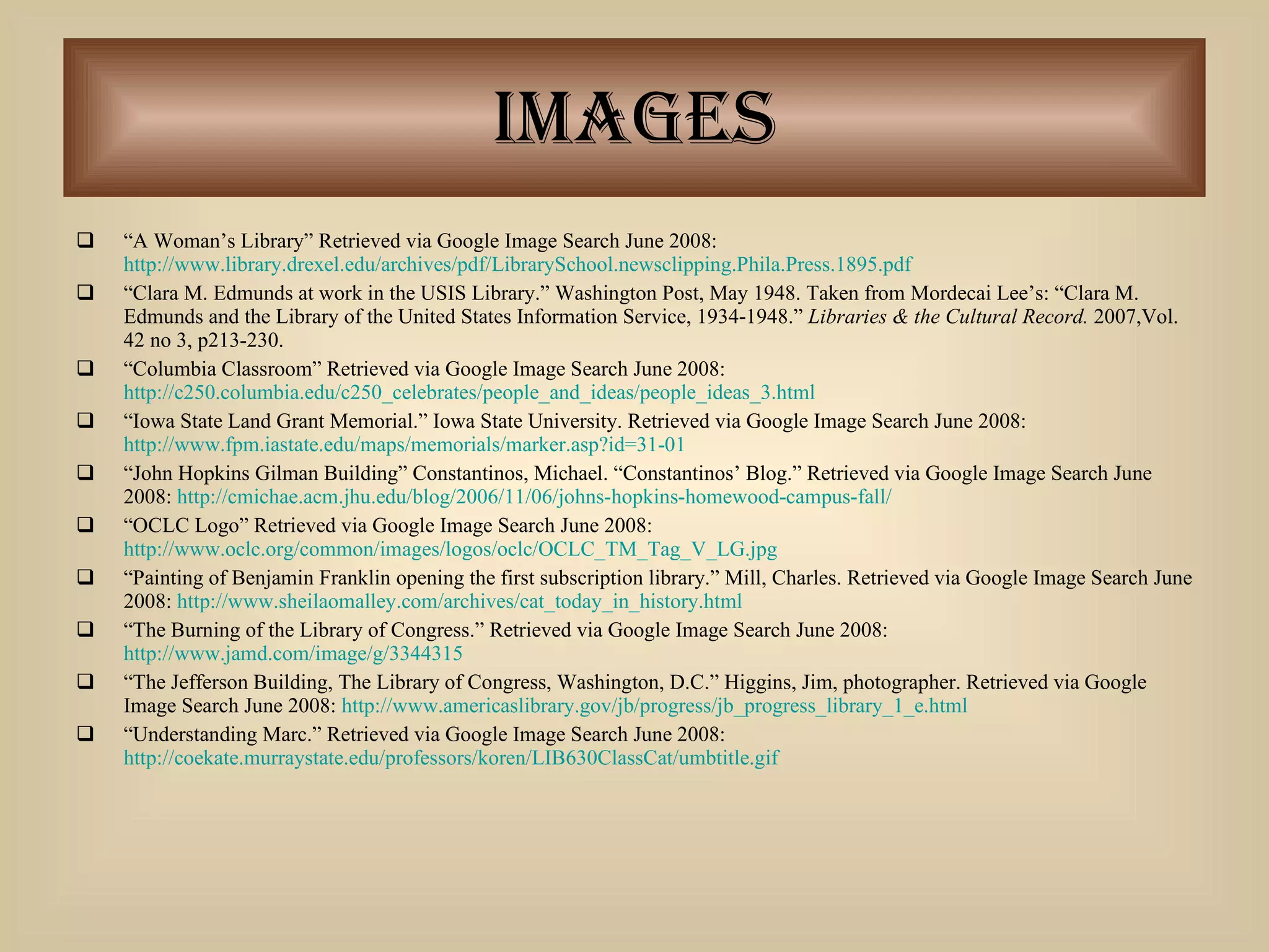 Images “ A Woman’s Library” Retrieved via Google Image Search June 2008:  http://www.library.drexel.edu/archives/pdf/LibrarySchool.newsclipping.Phila.Press.1895.pdf “ Clara M. Edmunds at work in the USIS Library.” Washington Post, May 1948. Taken from Mordecai Lee’s: “Clara M. Edmunds and the Library of the United States Information Service, 1934-1948.”  Libraries & the Cultural Record.  2007,Vol. 42 no 3, p213-230.  “ Columbia Classroom” Retrieved via Google Image Search June 2008:  http://c250.columbia.edu/c250_celebrates/people_and_ideas/people_ideas_3.html “ Iowa State Land Grant Memorial.” Iowa State University. Retrieved via Google Image Search June 2008:  http://www.fpm.iastate.edu/maps/memorials/marker.asp?id=31-01 “ John Hopkins Gilman Building” Constantinos, Michael. “Constantinos’ Blog.” Retrieved via Google Image Search June 2008:  http://cmichae.acm.jhu.edu/blog/2006/11/06/johns-hopkins-homewood-campus-fall/ “ OCLC Logo” Retrieved via Google Image Search June 2008:  http://www.oclc.org/common/images/logos/oclc/OCLC_TM_Tag_V_LG.jpg “ Painting of Benjamin Franklin opening the first subscription library.” Mill, Charles. Retrieved via Google Image Search June 2008:  http://www.sheilaomalley.com/archives/cat_today_in_history.html “ The Burning of the Library of Congress.” Retrieved via Google Image Search June 2008:  http://www.jamd.com/image/g/3344315 “ The Jefferson Building, The Library of Congress, Washington, D.C.” Higgins, Jim, photographer. Retrieved via Google Image Search June 2008:  http://www.americaslibrary.gov/jb/progress/jb_progress_library_1_e.html “ Understanding Marc.” Retrieved via Google Image Search June 2008:  http://coekate.murraystate.edu/professors/koren/LIB630ClassCat/umbtitle.gif 