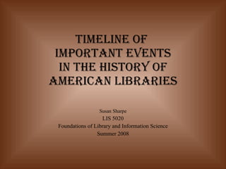 Timeline of  Important Events in the History of American Libraries   Susan Sharpe LIS 5020 Foundations of Library and Information Science Summer 2008 