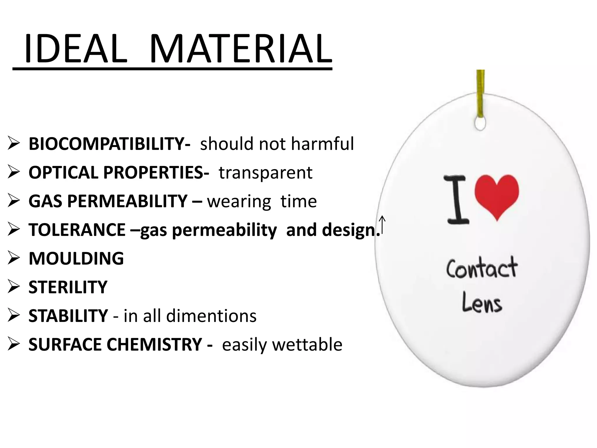 IDEAL MATERIAL
 BIOCOMPATIBILITY- should not harmful
 OPTICAL PROPERTIES- transparent
 GAS PERMEABILITY – wearing time
 TOLERANCE –gas permeability and design.
 MOULDING
 STERILITY
 STABILITY - in all dimentions
 SURFACE CHEMISTRY - easily wettable
 