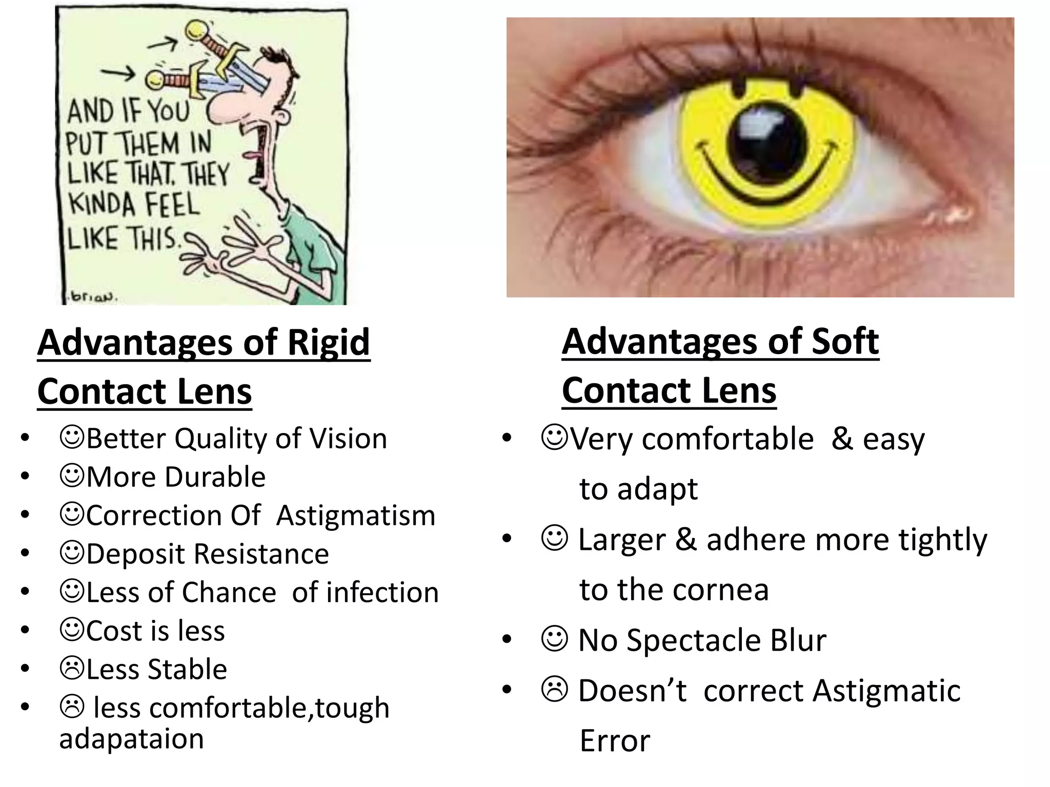 Advantages of Rigid
Contact Lens
• Better Quality of Vision
• More Durable
• Correction Of Astigmatism
• Deposit Resistance
• Less of Chance of infection
• Cost is less
• Less Stable
•  less comfortable,tough
adapataion
Advantages of Soft
Contact Lens
• Very comfortable & easy
to adapt
•  Larger & adhere more tightly
to the cornea
•  No Spectacle Blur
•  Doesn’t correct Astigmatic
Error
 