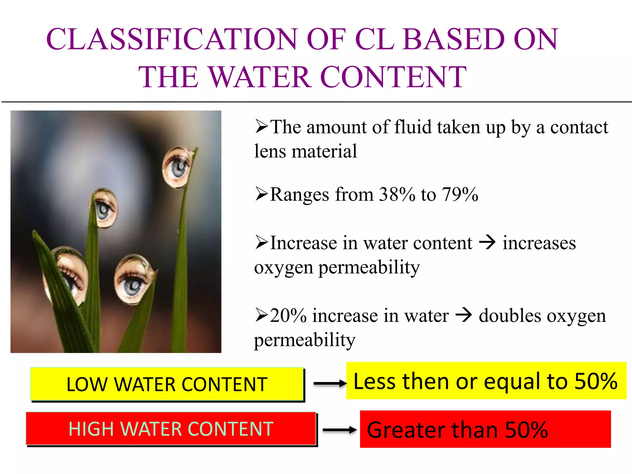 CLASSIFICATION OF CL BASED ON
THE WATER CONTENT
LOW WATER CONTENT Less then or equal to 50%
HIGH WATER CONTENT Greater than 50%
The amount of fluid taken up by a contact
lens material
Ranges from 38% to 79%
Increase in water content  increases
oxygen permeability
20% increase in water  doubles oxygen
permeability
 