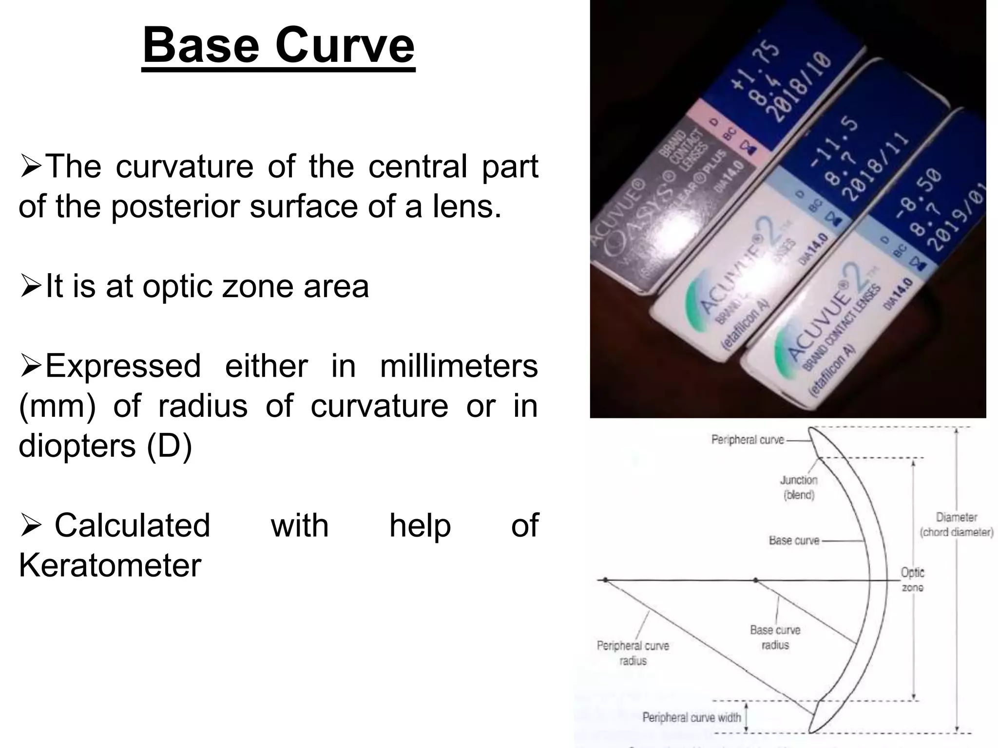 Base Curve
The curvature of the central part
of the posterior surface of a lens.
It is at optic zone area
Expressed either in millimeters
(mm) of radius of curvature or in
diopters (D)
 Calculated with help of
Keratometer
 