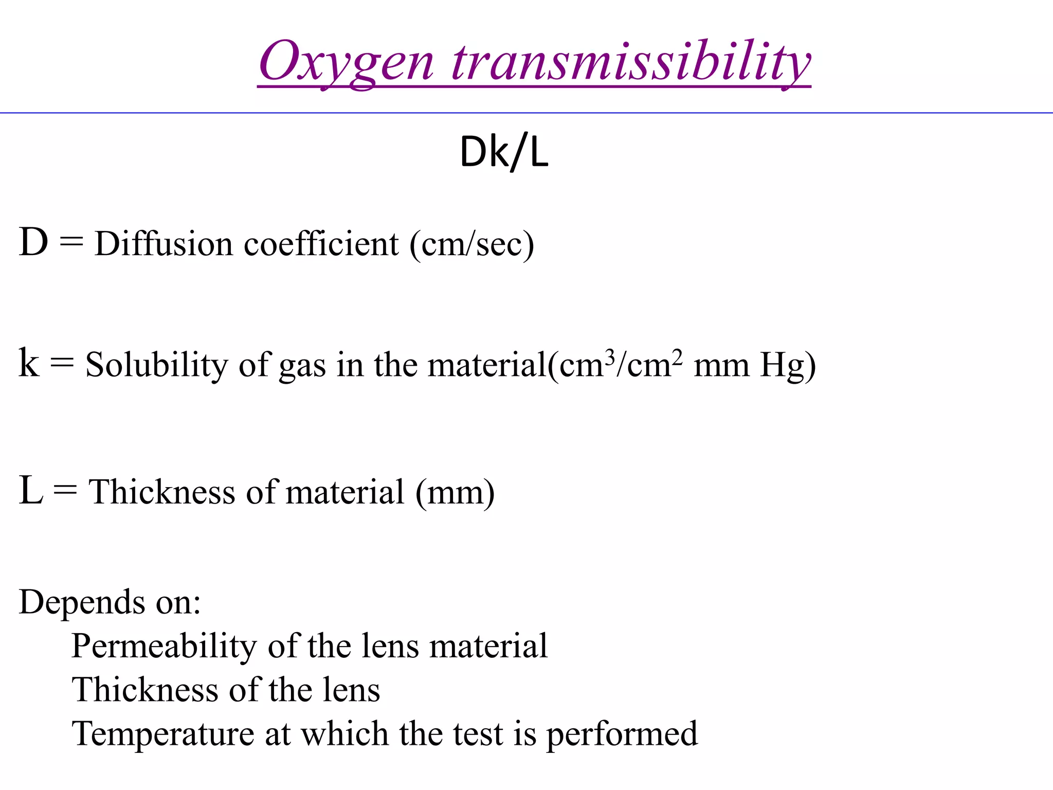 Oxygen transmissibility
Dk/L
D = Diffusion coefficient (cm/sec)
k = Solubility of gas in the material(cm3/cm2 mm Hg)
L = Thickness of material (mm)
Depends on:
Permeability of the lens material
Thickness of the lens
Temperature at which the test is performed
 