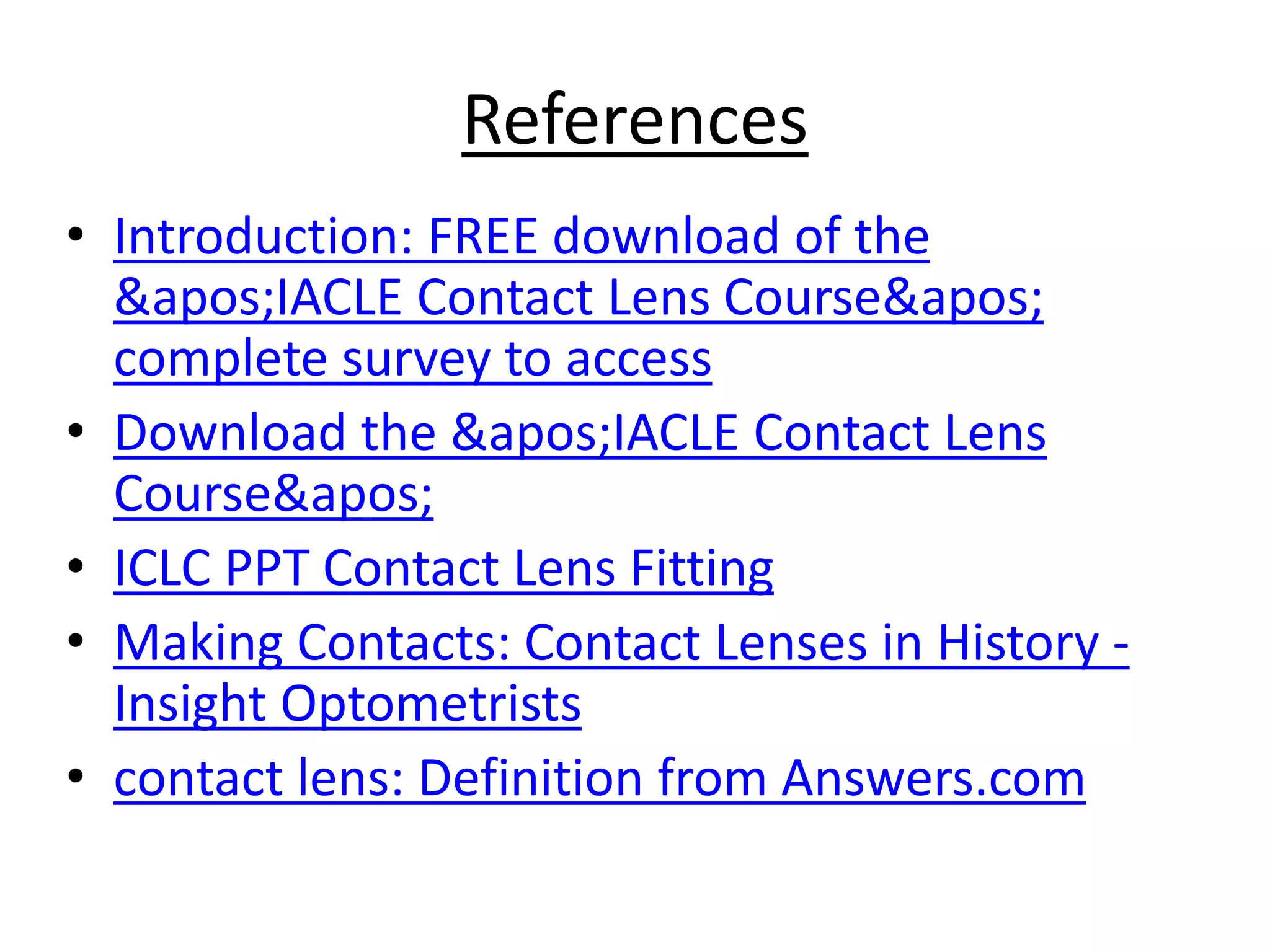 References
• Introduction: FREE download of the
'IACLE Contact Lens Course'
complete survey to access
• Download the 'IACLE Contact Lens
Course'
• ICLC PPT Contact Lens Fitting
• Making Contacts: Contact Lenses in History -
Insight Optometrists
• contact lens: Definition from Answers.com
 