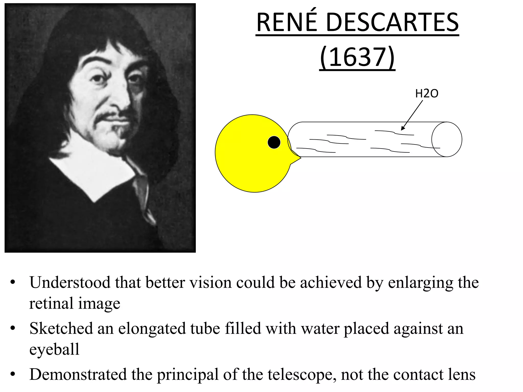 RENÉ DESCARTES
(1637)
• Understood that better vision could be achieved by enlarging the
retinal image
• Sketched an elongated tube filled with water placed against an
eyeball
• Demonstrated the principal of the telescope, not the contact lens
H2O
 