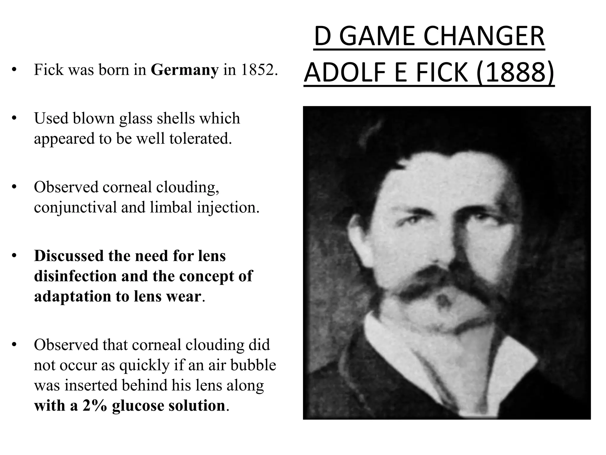 D GAME CHANGER
ADOLF E FICK (1888)• Fick was born in Germany in 1852.
• Used blown glass shells which
appeared to be well tolerated.
• Observed corneal clouding,
conjunctival and limbal injection.
• Discussed the need for lens
disinfection and the concept of
adaptation to lens wear.
• Observed that corneal clouding did
not occur as quickly if an air bubble
was inserted behind his lens along
with a 2% glucose solution.
 