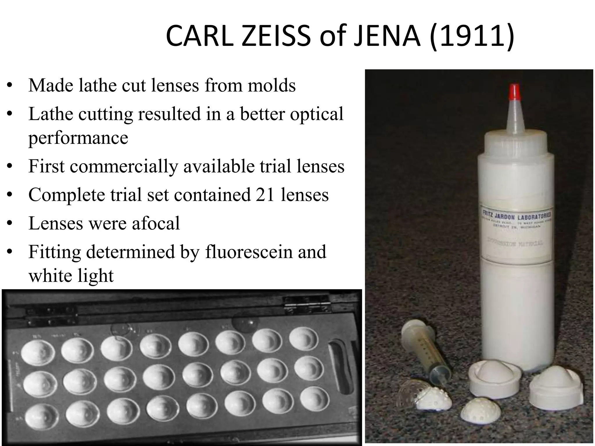 CARL ZEISS of JENA (1911)
• Made lathe cut lenses from molds
• Lathe cutting resulted in a better optical
performance
• First commercially available trial lenses
• Complete trial set contained 21 lenses
• Lenses were afocal
• Fitting determined by fluorescein and
white light
 