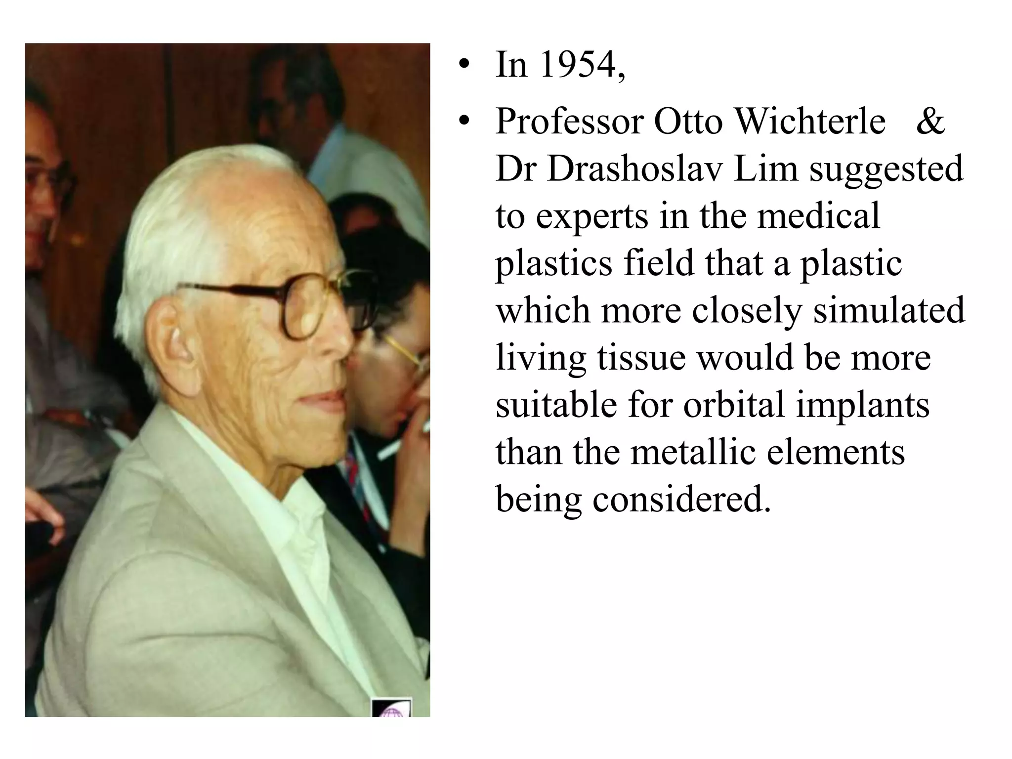 • In 1954,
• Professor Otto Wichterle &
Dr Drashoslav Lim suggested
to experts in the medical
plastics field that a plastic
which more closely simulated
living tissue would be more
suitable for orbital implants
than the metallic elements
being considered.
 