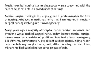 Medical-surgical nursing is a nursing specialty area concerned with the
care of adult patients in a broad range of settings.
Medical-surgical nursing is the largest group of professionals in the field
of nursing. Advances in medicine and nursing have resulted in medical-
surgical nursing evolving into its own specialty.
Many years ago a majority of hospital nurses worked on wards, and
everyone was a medical-surgical nurse. Today licensed medical-surgical
nurses work in a variety of positions, inpatient clinics, emergency
departments, administration, out patient surgical centers, home health
care, ambulatory surgical care, and skilled nursing homes. Some
military medical-surgical nurses serve on battlefields.
 