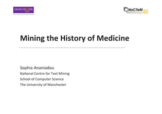Mining	
  the	
  History	
  of	
  Medicine	
  
Sophia	
  Ananiadou	
  
Na-onal	
  Centre	
  for	
  Text	
  Mining	
  
School	
  of	
  Computer	
  Science	
  
The	
  University	
  of	
  Manchester	
  
 