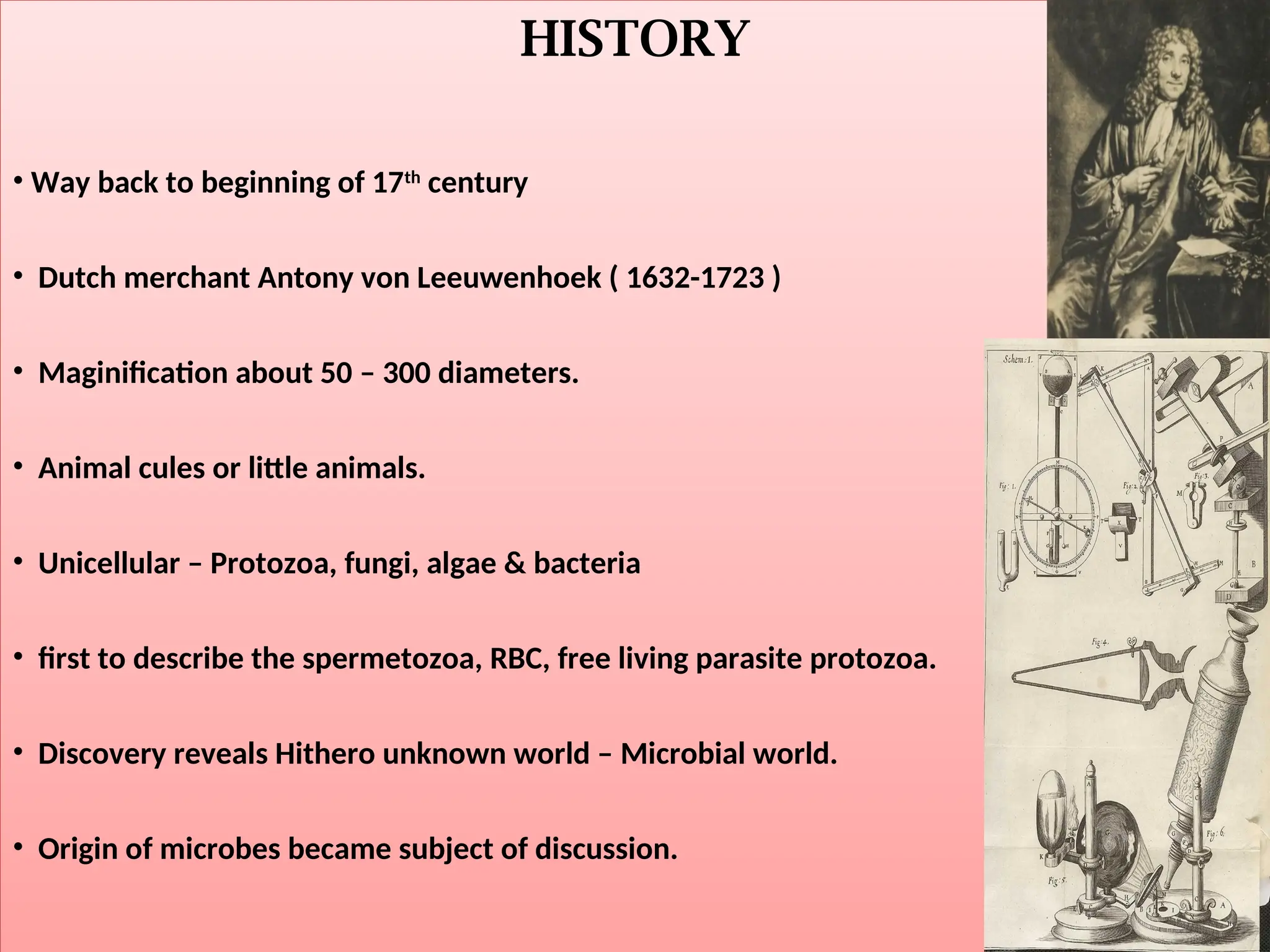 HISTORY
• Way back to beginning of 17th
century
• Dutch merchant Antony von Leeuwenhoek ( 1632-1723 )
• Maginification about 50 – 300 diameters.
• Animal cules or little animals.
• Unicellular – Protozoa, fungi, algae & bacteria
• first to describe the spermetozoa, RBC, free living parasite protozoa.
• Discovery reveals Hithero unknown world – Microbial world.
• Origin of microbes became subject of discussion.
 