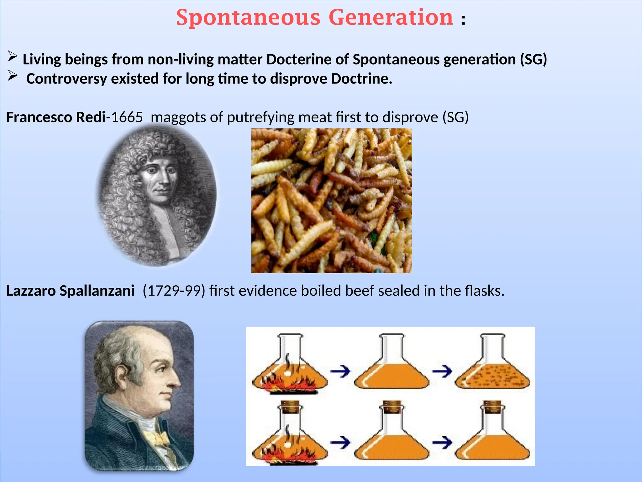 Spontaneous Generation :
 Living beings from non-living matter Docterine of Spontaneous generation (SG)
 Controversy existed for long time to disprove Doctrine.
Francesco Redi-1665 maggots of putrefying meat first to disprove (SG)
Lazzaro Spallanzani (1729-99) first evidence boiled beef sealed in the flasks.
 