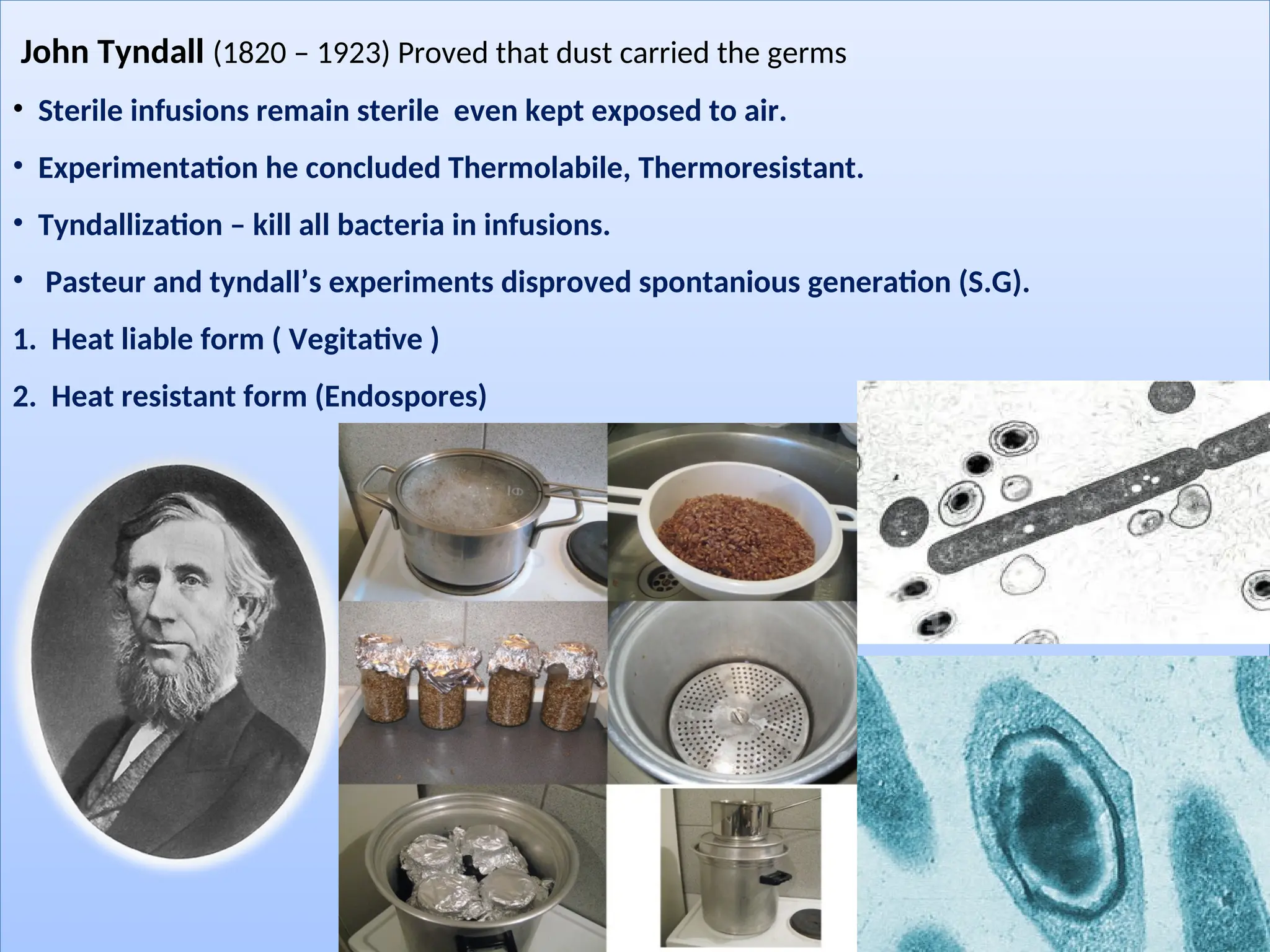 John Tyndall (1820 – 1923) Proved that dust carried the germs
• Sterile infusions remain sterile even kept exposed to air.
• Experimentation he concluded Thermolabile, Thermoresistant.
• Tyndallization – kill all bacteria in infusions.
• Pasteur and tyndall’s experiments disproved spontanious generation (S.G).
1. Heat liable form ( Vegitative )
2. Heat resistant form (Endospores)
 