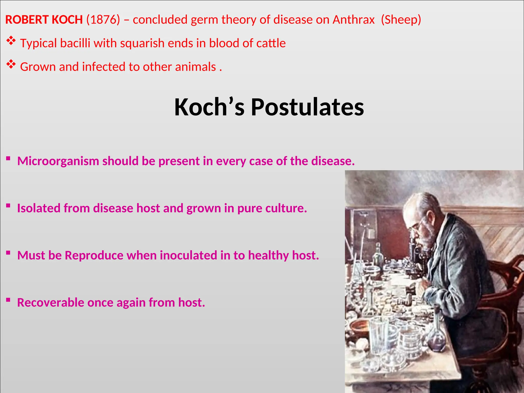 ROBERT KOCH (1876) – concluded germ theory of disease on Anthrax (Sheep)
 Typical bacilli with squarish ends in blood of cattle
 Grown and infected to other animals .
Koch’s Postulates
 Microorganism should be present in every case of the disease.
 Isolated from disease host and grown in pure culture.
 Must be Reproduce when inoculated in to healthy host.
 Recoverable once again from host.
 