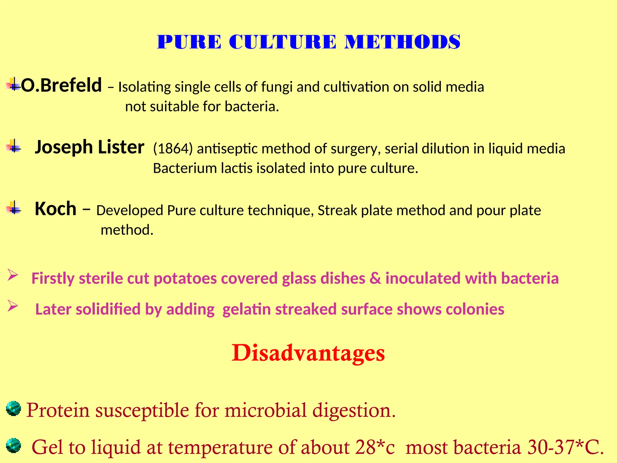 PURE CULTURE METHODS
O.Brefeld – Isolating single cells of fungi and cultivation on solid media
not suitable for bacteria.
Joseph Lister (1864) antiseptic method of surgery, serial dilution in liquid media
Bacterium lactis isolated into pure culture.
Koch – Developed Pure culture technique, Streak plate method and pour plate
method.
 Firstly sterile cut potatoes covered glass dishes & inoculated with bacteria
 Later solidified by adding gelatin streaked surface shows colonies
Disadvantages
Protein susceptible for microbial digestion.
Gel to liquid at temperature of about 28*c most bacteria 30-37*C.
 