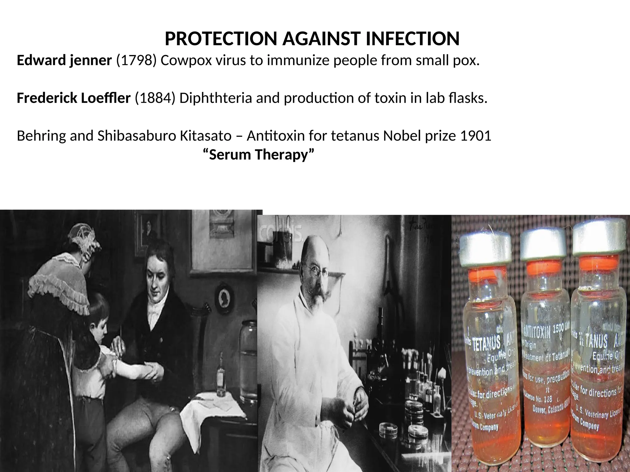 PROTECTION AGAINST INFECTION
Edward jenner (1798) Cowpox virus to immunize people from small pox.
Frederick Loeffler (1884) Diphthteria and production of toxin in lab flasks.
Behring and Shibasaburo Kitasato – Antitoxin for tetanus Nobel prize 1901
“Serum Therapy”
 