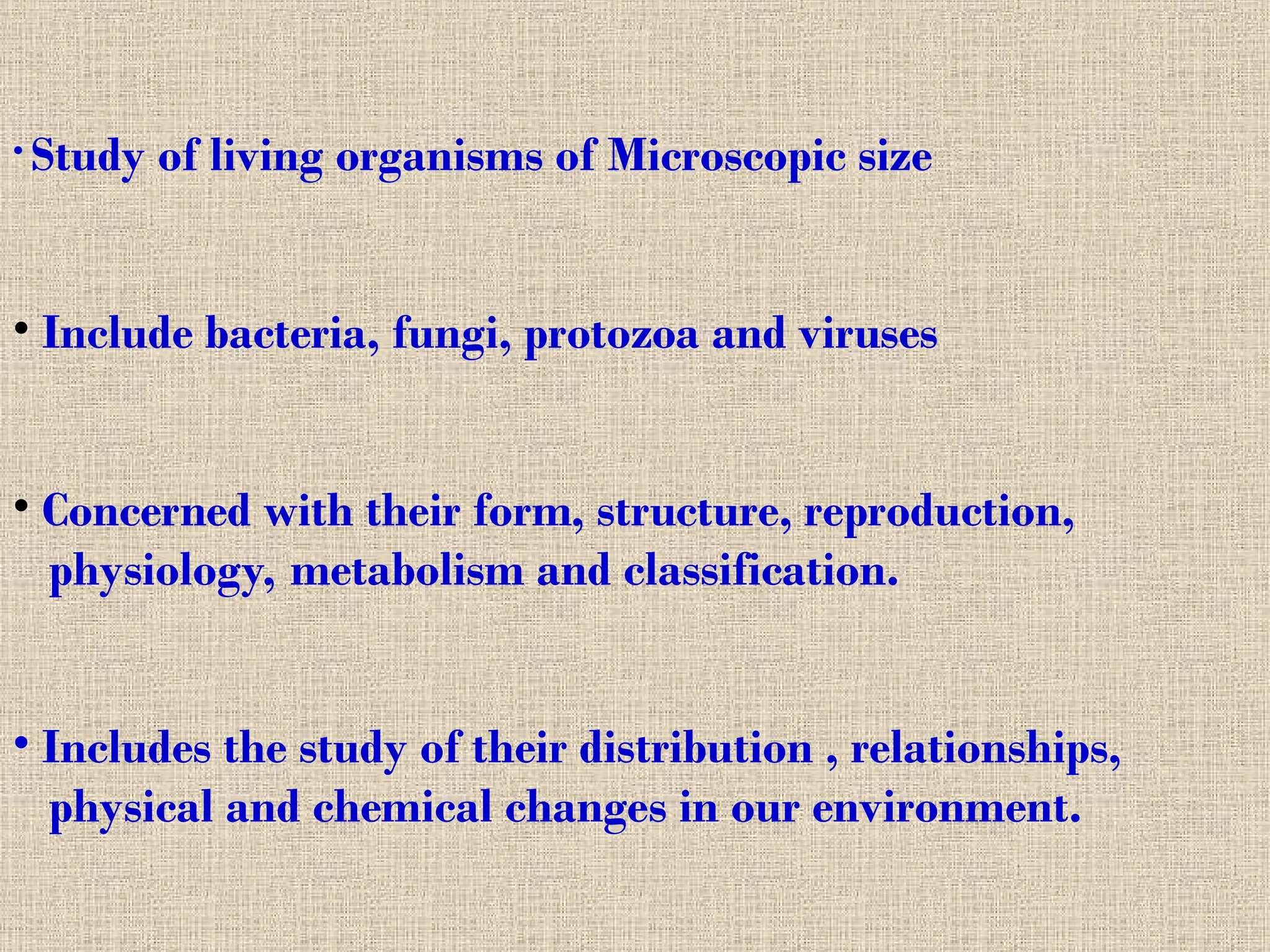 • Study of living organisms of Microscopic size
• Include bacteria, fungi, protozoa and viruses
• Concerned with their form, structure, reproduction,
physiology, metabolism and classification.
• Includes the study of their distribution , relationships,
physical and chemical changes in our environment.
 