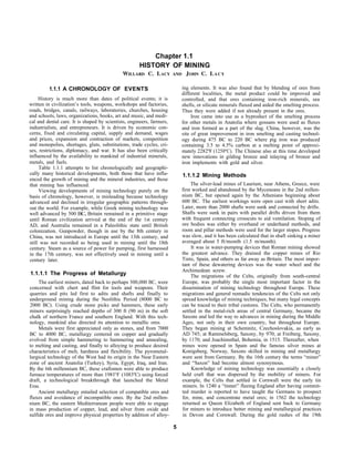 Chapter 1.1
HISTORY OF MINING
WILLARD C. LACY AND JOHN C. LACY
1.1.1 A CHRONOLOGY OF EVENTS
History is much more than dates of political events; it is
written in civilization’s tools, weapons, workshops and factories,
roads, bridges, canals, railways, laboratories, churches, housing
and schools, laws, organizations, books, art and music, and medi-
cal and dental care. It is shaped by scientists, engineers, farmers,
industrialists, and entrepreneurs. It is driven by economic con-
cerns, fixed and circulating capital, supply and demand, wages
and prices, expansion and contraction of markets, competition
and monopolies, shortages, gluts, substitutions, trade cycles, cri-
ses, restrictions, diplomacy, and war. It has also been critically
influenced by the availability to mankind of industrial minerals,
metals, and fuels.
Table 1.1.1 attempts to list chronologically and geographi-
cally many historical developments, both those that have influ-
enced the growth of mining and the mineral industries, and those
that mining has influenced.
Viewing developments of mining technology purely on the
basis of chronology, however, is misleading because technology
advanced and declined in irregular geographic patterns through-
out the world. For example, while Greek mining technology was
well advanced by 500 BC, Britain remained in a primitive stage
until Roman civilization arrived at the end of the 1st century
AD, and Australia remained in a Paleolithic state until British
colonization. Gunpowder, though in use by the 8th century in
China, was not introduced in Europe until the 13th century, and
still was not recorded as being used in mining until the 18th
century. Steam as a source of power for pumping, first harnessed
in the 17th century, was not effectively used in mining until a
century later.
1.1.1.1 The Progress of Metallurgy
The earliest miners, dated back to perhaps 300,000 BC, were
concerned with chert and flint for tools and weapons. Their
quarries and pits led first to adits and shafts and finally to
underground mining during the Neolithic Period (8000 BC to
2000 BC). Using crude stone picks and hammers, these early
miners surprisingly reached depths of 300 ft (90 m) in the soft
chalk of northern France and southern England. With this tech-
nology, mankind also directed its attention to metallic ores.
Metals were first appreciated only as stones, and from 7000
BC to 4000 BC, metallurgy centered on copper and gradually
evolved from simple hammering to hammering and annealing,
to melting and casting, and finally to alloying to produce desired
characteristics of melt, hardness and flexibility. The pyrometal-
lurgical technology of the West had its origin in the Near Eastern
zone of ancient Anatolia (Turkey), Syria, Egypt, Iraq, and Iran.
By the 6th millennium BC, these craftsmen were able to produce
furnace temperatures of more than 198l°F (1083ºC) using forced
draft, a technological breakthrough that launched the Metal
Eras.
Ancient metallurgy entailed selection of compatible ores and
fluxes and avoidance of incompatible ones. By the 2nd millen-
nium BC, the eastern Mediterranean people were able to engage
in mass production of copper, lead, and silver from oxide and
sulfide ores and improve physical properties by addition of alloy-
ing elements. It was also found that by blending of ores from
different localities, the metal product could be improved and
controlled, and that ores containing iron-rich minerals, sea
shells, or silicate minerals fluxed and aided the smelting process.
Thus they were added if not already present in the ores.
Iron came into use as a byproduct of the smelting process
for other metals in Anatolia where gossans were used as fluxes
and iron formed as a part of the slag. China, however, was the
site of great improvement in iron smelting and casting technol-
ogy during 475 BC to 220 BC where pig iron was produced
containing 3.5 to 4.5% carbon at a melting point of approxi-
mately 2282ºF (1250ºC). The Chinese also at this time developed
new innovations in gilding bronze and inlaying of bronze and
iron implements with gold and silver.
1.1.1.2 Mining Methods
The silver-lead mines of Laurium, near Athens, Greece, were
first worked and abandoned by the Myceneans in the 2nd millen-
nium BC, but opened again by the Athenians beginning about
600 BC. The earliest workings were open cast with short adits.
Later, more than 2000 shafts were sunk and connected by drifts.
Shafts were sunk in pairs with parallel drifts driven from them
with frequent connecting crosscuts to aid ventilation. Stoping of
ore bodies was either by overhand or underhand methods, and
room and pillar methods were used for the larger stopes. Progress
was slow, and it has been calculated that in shaft sinking a miner
averaged about 5 ft/month (1.5 m/month).
It was in water-pumping devices that Roman mining showed
the greatest advance. They drained the copper mines of Rio
Tinto, Spain, and others as far away as Britain. The most impor-
tant of these dewatering devices was the water wheel and the
Archimedean screw.
The migrations of the Celts, originally from south-central
Europe, was probably the single most important factor in the
dissemination of mining technology throughout Europe. These
migrations and general nomadic tendencies of the Celts not only
spread knowledge of mining techniques, but many legal concepts
can be traced to their tribal customs. The Celts, who permanently
settled in the metal-rich areas of central Germany, became the
Saxons and led the way to advances in mining during the Middle
Ages, not only in their own country, but throughout Europe.
They began mining at Schemnitz, Czechoslovakia, as early as
AD 745; at Rammelsberg, Saxony, by 970; at Freiberg, Saxony,
by 1170; and Joachimsthal, Bohemia, in 1515. Thereafter, when
mines were opened in Spain and the famous silver mines at
Konigsberg, Norway, Saxons skilled in mining and metallurgy
were sent from Germany. By the 16th century the terms “miner”
and “Saxon” had become almost synonymous.
Knowledge of mining technology was essentially a closely
held craft that was dispersed by the mobility of miners. For
example, the Celts that settled in Cornwall were the early tin
miners. In 1240 a “tinner” fleeing England after having commit-
ted murder is reported to have taught the Germans to prospect
for, mine, and concentrate metal ores; in 1562 the technology
returned as Queen Elizabeth of England sent back to Germany
for miners to introduce better mining and metallurgical practices
in Devon and Cornwall. During the gold rushes of the 19th
5
 