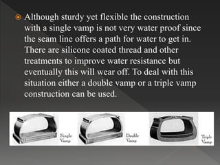  Although sturdy yet flexible the construction
with a single vamp is not very water proof since
the seam line offers a path for water to get in.
There are silicone coated thread and other
treatments to improve water resistance but
eventually this will wear off. To deal with this
situation either a double vamp or a triple vamp
construction can be used.
 