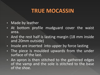 • Made by leather
• At bottom profile mudguard cover the waist
area.
• And the rest half is lasting margin (18 mm inside
and 20mm outside)
• Insole are inserted into upper by force lasting
• The piece is moulded upwards from the under
surface of the last.
• An apron is then stitched to the gathered edges
of the vamp and the sole is stitched to the base
of the shoe.
 