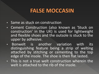 • Same as stuck on construction
• Cement Construction (also known as 'Stuck on
construction' in the UK) is used for lightweight
and flexible shoes and the outsole is stuck to the
upper by adhesive.
• Bonwelt is another variation with its
distinguishing feature being a strip of welting
attached by stitching or cementing to the top
edge of the insole. The shoe is then flat lasted.
• This is not a true welt construction wherein the
welt is attached to the rib of the insole.
 