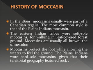 In the 1800s, moccasins usually were part of a
Canadian regalia. The most common style is
that of the Plains Indians moccasin.
 The eastern Indian tribes wore soft-sole
moccasins, for walking in leaf-covered forest
ground. Moccasins are usually all brown, the
same color.
 Moccasins protect the foot while allowing the
wearer to feel the ground. The Plains Indians
wore hard-sole moccasins, given that their
territorial geography featured rock .
 