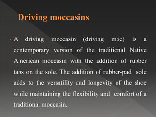 • A driving moccasin (driving moc) is a
contemporary version of the traditional Native
American moccasin with the addition of rubber
tabs on the sole. The addition of rubber-pad sole
adds to the versatility and longevity of the shoe
while maintaining the flexibility and comfort of a
traditional moccasin.
 